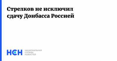 Игорь Стрелков - Стрелков не исключил сдачу Донбасса Россией - nsn.fm - ДНР - Донбасс