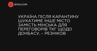 Україна після карантину шукатиме інше місто замість Мінська для переговорів ТКГ щодо Донбасу, – Резніков - bykvu.com - Украина - Україна - місто Мінськ