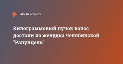 Килограммовый пучок волос достали из желудка челябинской "Рапунцель" - ren.tv - Челябинск