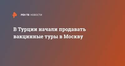 В Турции начали продавать вакцинные туры в Москву - ren.tv - Москва - Турция - Волгоградская обл.