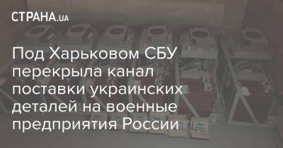 Владислав Абдула - Под Харьковом СБУ перекрыла канал поставки украинских деталей на военные предприятия России - strana.ua - Харьковская обл. - Харьков