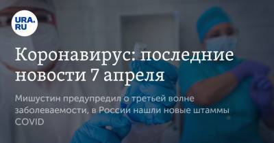 Коронавирус: последние новости 7 апреля. Мишустин предупредил о третьей волне заболеваемости, в России нашли новые штаммы COVID - ura.news - Бразилия - Ухань