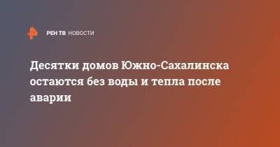 Десятки домов Южно-Сахалинска остаются без воды и тепла после аварии - ren.tv - Южно-Сахалинск
