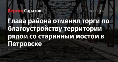 Глава района отменил торги по благоустройству территории рядом со старинным мостом в Петровске - nversia.ru - Петровск - район Петровский