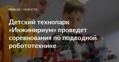 Детский технопарк «Инжинириум» проведет соревнования по подводной робототехнике - mos.ru - Москва