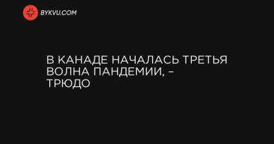 Джастин Трюдо - В Канаде началась третья волна пандемии, – Трюдо - bykvu.com - Канада - Оттава