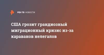 США грозит грандиозный миграционный кризис из-за караванов нелегалов - ren.tv - США