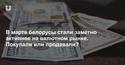 В марте белорусы стали заметно активнее на валютном рынке. Покупали или продавали? - news.tut.by