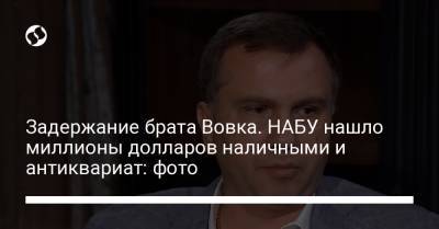 Павел Вовок - Юрий Зонтов - Задержание брата Вовка. НАБУ нашло миллионы долларов наличными и антиквариат: фото - liga.net