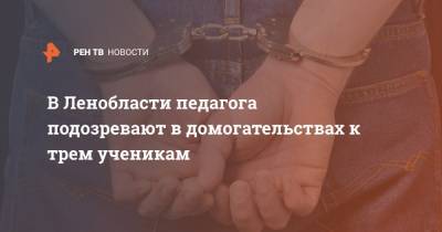 В Ленобласти педагога подозревают в домогательствах к трем ученикам - ren.tv - Ленинградская обл.