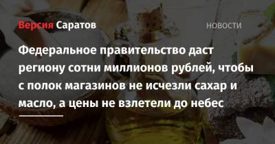 Михаил Мишустин - Федеральное правительство даст региону сотни миллионов рублей, чтобы с полок магазинов не исчезли сахар и масло, а цены не взлетели до небес - nversia.ru - Саратовская обл.