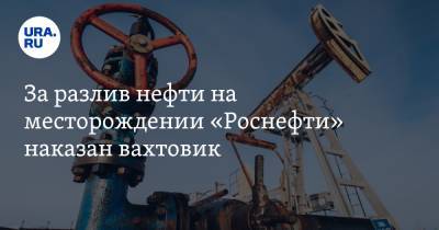 За разлив нефти на месторождении «Роснефти» наказан вахтовик - ura.news - Югра