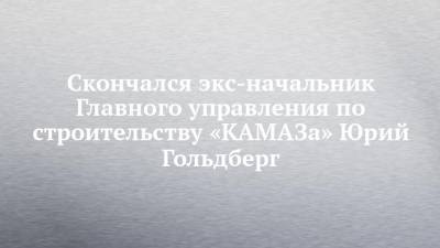 Скончался экс-начальник Главного управления по строительству «КАМАЗа» Юрий Гольдберг - chelny-izvest.ru - Москва - Нижний Новгород - Саратов - Кемерово