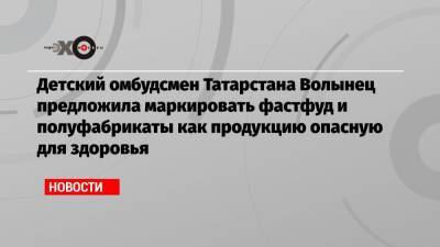 Детский омбудсмен Татарстана Волынец предложила маркировать фастфуд и полуфабрикаты как продукцию опасную для здоровья - echo.msk.ru - Москва - респ. Татарстан