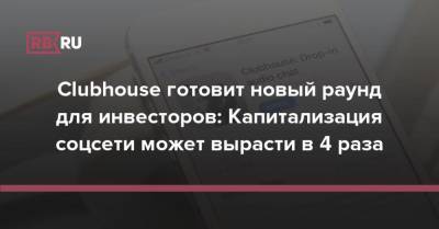 Clubhouse готовит новый раунд для инвесторов: Капитализация соцсети может вырасти в 4 раза - rb.ru