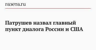 Николай Патрушев - Патрушев назвал главный пункт диалога России и США - gazeta.ru