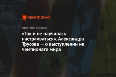 Александра Трусова - «Так и не научилась настраиваться». Александра Трусова — о выступлении на чемпионате мира - championat.com