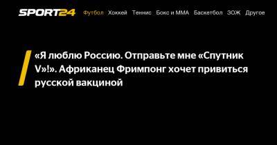 «Я люблю Россию. Отправьте мне «Спутник V»!». Африканец Фримпонг хочет привиться русской вакциной - sport24.ru - Уфа - Гана