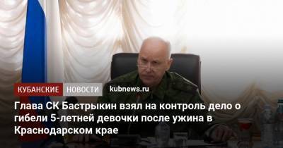 Александр Бастрыкин - Глава СК Бастрыкин взял на контроль дело о гибели 5-летней девочки после ужина в Краснодарском крае - kubnews.ru - Краснодарский край - Следственный Комитет
