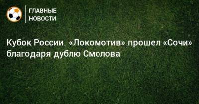 Федор Смолов - Кирилл Заика - Кубок России. «Локомотив» прошел «Сочи» благодаря дублю Смолова - bombardir.ru - Москва - Сочи