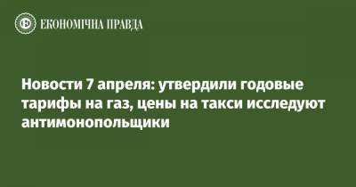 Новости 7 апреля: утвердили годовые тарифы на газ, цены на такси исследуют антимонопольщики - epravda.com.ua - Киев