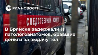 В Брянске задержали 11 патологоанатомов, бравших деньги за выдачу тел - ria.ru - Брянск - Брянская обл.