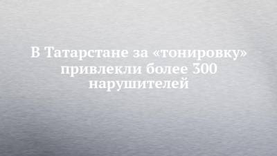 В Татарстане за «тонировку» привлекли более 300 нарушителей - chelny-izvest.ru - респ. Татарстан