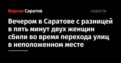 Вечером в Саратове с разницей в пять минут двух женщин сбили во время перехода улиц в неположенном месте - nversia.ru - Саратовская обл. - Саратов