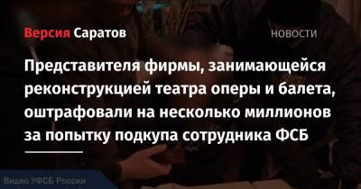 Представителя фирмы, занимающейся реконструкцией театра оперы и балета, оштрафовали на несколько миллионов за попытку подкупа сотрудника ФСБ - nversia.ru - Саратовская обл. - Саратов