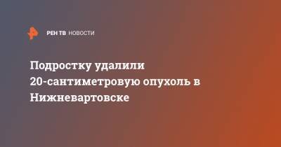 Подростку удалили 20-сантиметровую опухоль в Нижневартовске - ren.tv - Нижневартовск