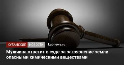 Мужчина ответит в суде за загрязнение земли опасными химическими веществами - kubnews.ru - Краснодарский край - Следственный Комитет