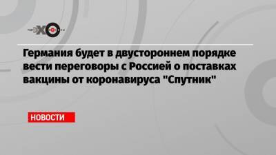 Йенс Шпан - Германия будет в двустороннем порядке вести переговоры с Россией о поставках вакцины от коронавируса «Спутник» - echo.msk.ru