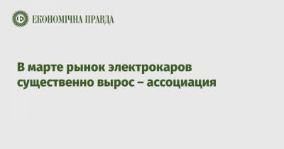 В марте рынок электрокаров существенно вырос – ассоциация - epravda.com.ua