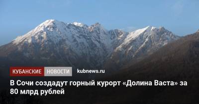 В Сочи создадут горный курорт «Долина Васта» за 80 млрд рублей - kubnews.ru - Сочи - Краснодарский край