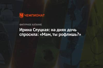 Ирина Слуцкая - Ирина Слуцкая: на днях дочь спросила: «Мам, ты рофлишь?» - championat.com