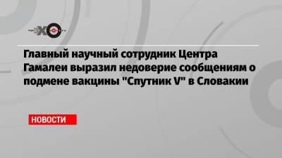 Виктор Зуев - Главный научный сотрудник Центра Гамалеи выразил недоверие сообщениям о подмене вакцины «Спутник V» в Словакии - echo.msk.ru - Москва - Словакия
