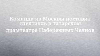 Команда из Москвы поставит спектакль в татарском драмтеатре Набережных Челнов - chelny-izvest.ru - Москва - Набережные Челны - Казань
