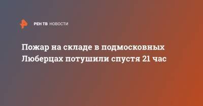 Пожар на складе в подмосковных Люберцах потушили спустя 21 час - ren.tv - Московская обл. - Московская область