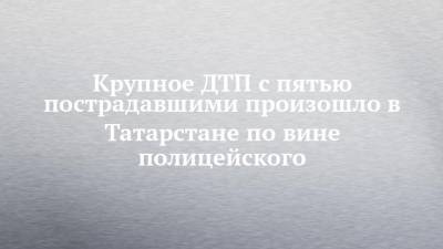 Крупное ДТП с пятью пострадавшими произошло в Татарстане по вине полицейского - chelny-izvest.ru - респ. Татарстан - Казань