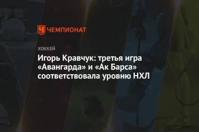 Игорь Кравчук: третья игра «Авангарда» и «Ак Барса» соответствовала уровню НХЛ - championat.com - Казань