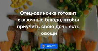 Екатерина Гура - Отец-одиночка готовит сказочные блюда, чтобы приучить свою дочь есть овощи - news.mail.ru