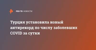 Анна Попова - Турция установила новый антирекорд по числу заболевших COVID за сутки - ren.tv - Турция