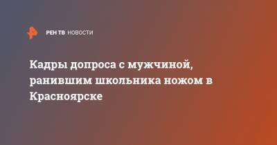 Кадры допроса с мужчиной, ранившим школьника ножом в Красноярске - ren.tv - Красноярский край - Красноярск - респ. Хакасия