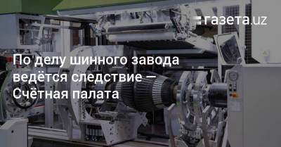 По делу шинного завода ведётся следствие — Счётная палата - gazeta.uz - Узбекистан