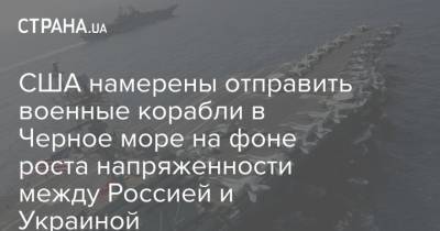 США намерены отправить военные корабли в Черное море на фоне роста напряженности между Россией и Украиной - strana.ua - Москва - Россия - США - Украина - Крым - Черное Море