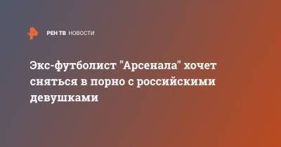 Экс-футболист "Арсенала" хочет сняться в порно с российскими девушками - ren.tv - Лондон - Уфа - Гана