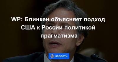 Владимир Путин - Джо Байден - Энтони Блинкеный - WP: Блинкен объясняет подход США к России политикой прагматизма - news.mail.ru - Москва - Вашингтон - Washington