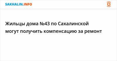 Жильцы дома №43 по Сахалинской могут получить компенсацию за ремонт - sakhalin.info
