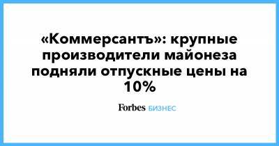 «Коммерсантъ»: крупные производители майонеза подняли отпускные цены на 10% - forbes.ru - Нижний Новгород