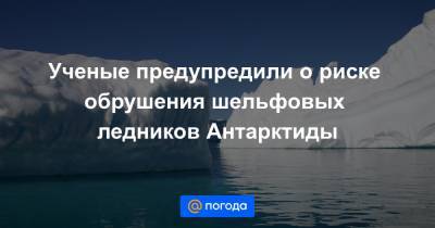 Ученые предупредили о риске обрушения шельфовых ледников Антарктиды - news.mail.ru - Антарктида